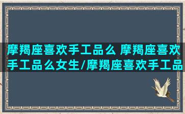 摩羯座喜欢手工品么 摩羯座喜欢手工品么女生/摩羯座喜欢手工品么 摩羯座喜欢手工品么女生-我的网站